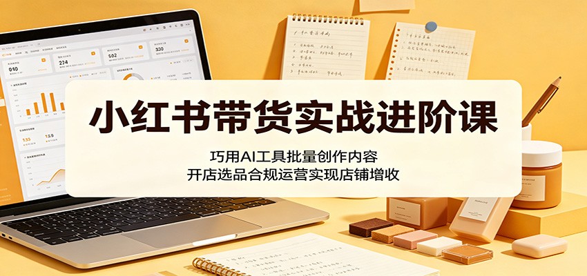 小红书带货实战进阶课：巧用AI工具批量创作内容，开店选品合规运营实现店铺增收-点子口袋网
