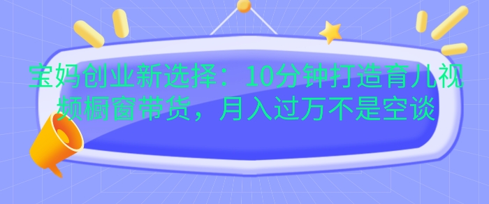 宝妈创业新选择：10分钟打造育儿视频橱窗带货，月入过W不是空谈【揭秘】-点子口袋网