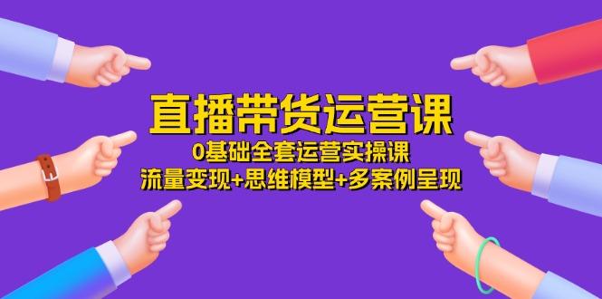 直播带货运营课，0基础全套运营实操课 流量变现+思维模型+多案例呈现-34节-点子口袋网