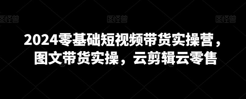 2024零基础短视频带货实操营，图文带货实操，云剪辑云零售-点子口袋网
