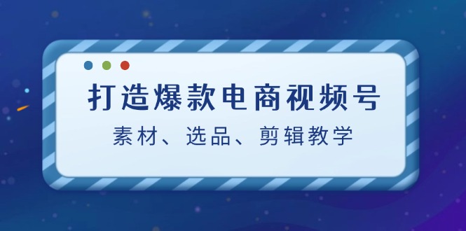 打造爆款电商视频号：素材、选品、剪辑教程-点子口袋网