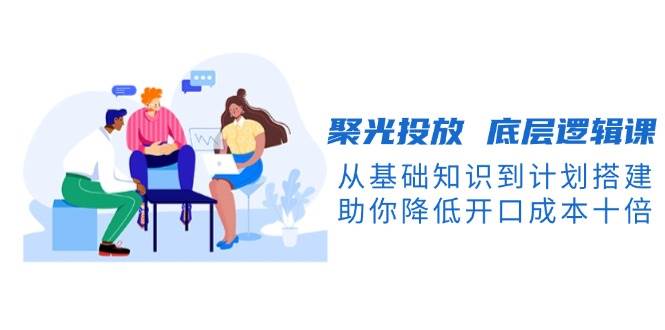聚光投放底层逻辑课，从基础知识到计划搭建，助你降低开口成本十倍-点子口袋网