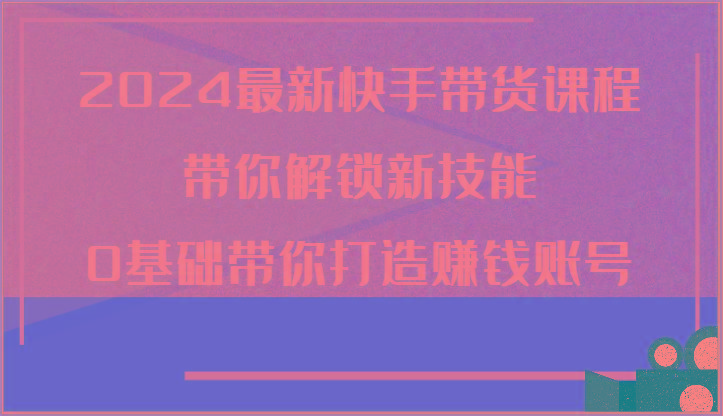 2024最新快手带货课程，带你解锁新技能，0基础带你打造赚钱账号-点子口袋网