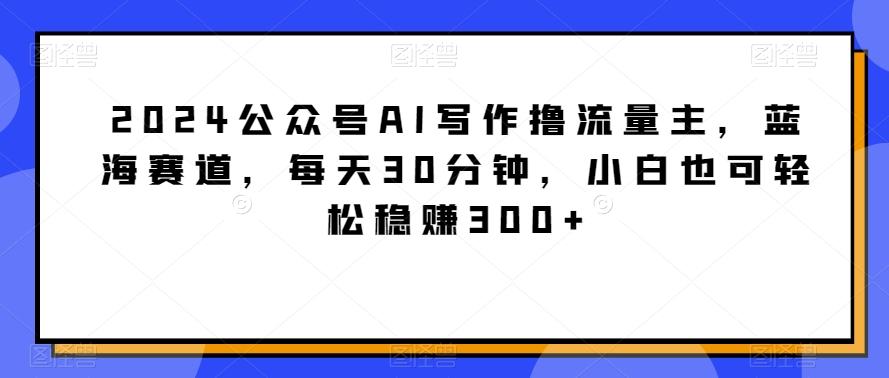 2024公众号AI写作撸流量主，蓝海赛道，每天30分钟，小白也可轻松稳赚300+【揭秘】-点子口袋网