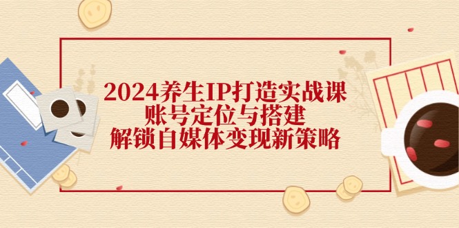 2024养生IP打造实战课：账号定位与搭建，解锁自媒体变现新策略-点子口袋网