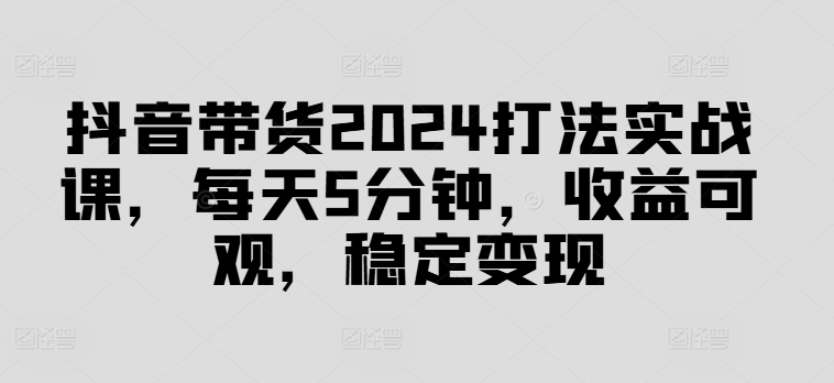 抖音带货2024打法实战课，每天5分钟，收益可观，稳定变现【揭秘】-点子口袋网