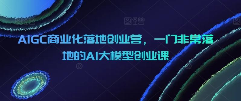 AIGC商业化落地创业营，一门非常落地的AI大模型创业课-点子口袋网