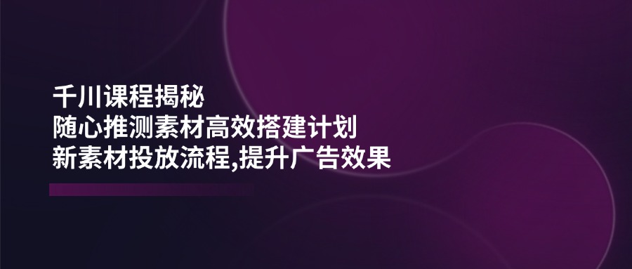 千川课程揭秘：随心推测素材高效搭建计划,新素材投放流程,提升广告效果-点子口袋网