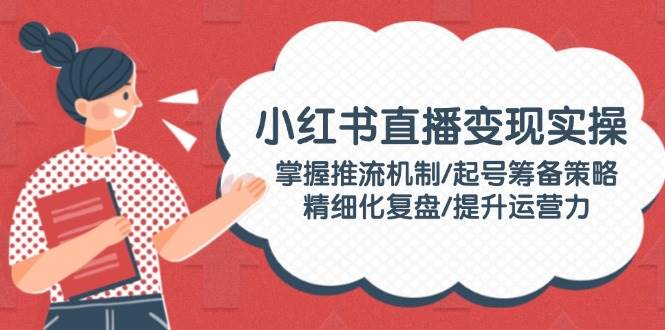小红书直播变现实操：掌握推流机制/起号筹备策略/精细化复盘/提升运营力-点子口袋网
