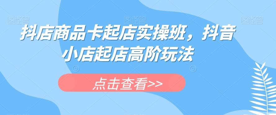 抖店商品卡起店实操班，抖音小店起店高阶玩法-点子口袋网