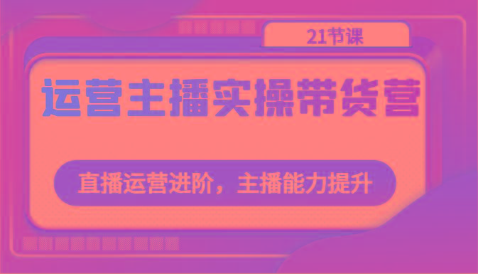 运营主播实操带货营：直播运营进阶，主播能力提升(21节课)-点子口袋网