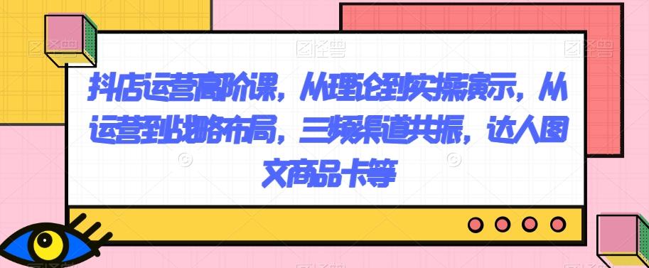 抖店运营高阶课，从理论到实操演示，从运营到战略布局，三频渠道共振，达人图文商品卡等-点子口袋网