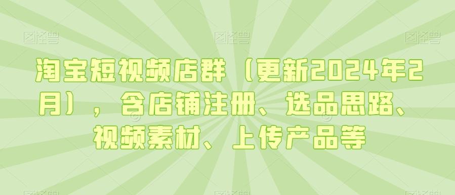 淘宝短视频店群(更新2024年2月)，含店铺注册、选品思路、视频素材、上传产品等-点子口袋网