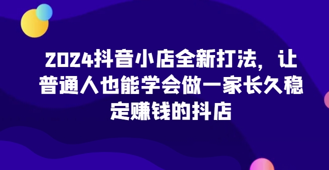 2024抖音小店全新打法，让普通人也能学会做一家长久稳定赚钱的抖店(更新)-点子口袋网