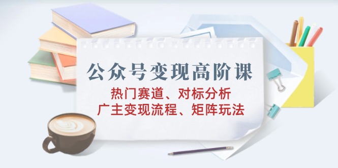 公众号变现高阶课：热门赛道、对标分析、广告主变现流程、矩阵玩法-点子口袋网