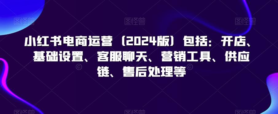 小红书电商运营(2024版)包括：开店、基础设置、客服聊天、营销工具、供应链、售后处理等-点子口袋网
