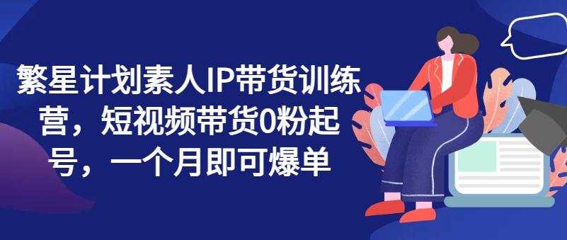 繁星计划素人IP带货训练营，短视频带货0粉起号，一个月即可爆单-点子口袋网