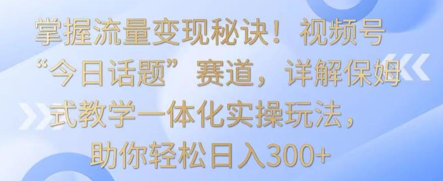 掌握流量变现秘诀！视频号“今日话题”赛道，详解保姆式教学一体化实操玩法，助你轻松日入300+【揭秘】-点子口袋网